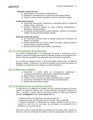 Proyecto EDUCAGALE - 18


        Expresión e interacción oral:
             ■ Desenvolverse en intercambios sociales básicos.
             ■ Participar en conversaciones con intenciones comunicativas básicas.
             ■ Producir un texto oral breve y sencillo en el que se narre algo o alguien.

      Comprensión de lectura:
            ■ Comprender instrucciones, indicaciones e información básica en lugares de
               ámbitos público y de estudio.
            ■ Identificar información relevante en textos narrativos, argumentativos y
               descriptivos, breves y sencillos.
            ■ Comprender el sentido global de textos auténticos, sencillos y de extensión
               limitada cuyo tema resulte predecible y familiar.

      Expresión e interacción escrita:
             ■ Dar información elemental sobre la actividad profesional, la formación, los
                hábitos y los intereses.
             ■ Escribir descripciones muy breves y básicas de lugares, objetos y personas
                mediante frases y oraciones sencillas.
             ■ Narrar de forma sencilla y breve hechos y experiencias.


10.7.2. Instrumentos de evaluación.
      Las pruebas correspondientes a la comprensión de lectura y comprensión oral se
      basarán en textos de lenguaje real extraído de diferentes fuentes de comunicación oral o
      escrita. Utilizaremos preguntas test y preguntas cortas para evaluar al alumnado.

      En la prueba de expresión escrita, el alumnado deberá producir textos de diferente
      tipología y registro. Finalmente en la prueba de expresión oral se harán dos pruebas: un
      monólogo y una interacción con el profesor y con otros compañeros.


10.7.3 Mínimos exigibles.
              ■ Comprender el sentido global de conversaciones, grabaciones                 o
                conversaciones telefónicas, exposiciones y presentaciones públicas.
              ■ Desenvolverse en intercambios sociales básicos.
              ■ Producir un texto oral breve y sencillo para describir algo o a alguien.
              ■ Comprender e identificar la información básica en textos sencillos.
              ■ Escribir información breve y sencilla.


10.7.4 Evaluación de la práctica docente.
      La autocrítica es una obligación del profesor de cara al perfeccionamiento de la acción
      docente. Al margen de procesos más o menos artificiales (triangulación, grabarse en
      video…) tenemos a nuestro alcance tres buenas piedras de toque para realmente
      sentirnos investigadores sobre nuestra acción docente:

         1- Nosotros mismos. No repetiremos una clase que sale mal.
         2- Nuestro alumnado. Nos importa su juicio y su crítica. A los nos debemos.
         3- Nuestros compañeros y compañeras del proyecto. Hablamos mucho de todo y
         también de cómo nos van las clases, las actividades, los documentos de la
         plataforma, ¿a ti que te funciona?....

      Para llevar a cabo la citada evaluación se proponen dos encuestas, una la cubrirán los
      alumnos y trata sobre el trabajo del profesor y sobre la programación del proyecto. La
 