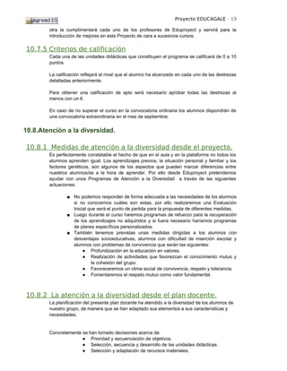 Proyecto EDUCAGALE - 19

        otra la cumplimentará cada uno de los profesores de Eduproyect y servirá para la
        introducción de mejoras en esta Proyecto de cara a sucesivos cursos.

10.7.5 Criterios de calificación
        Cada una de las unidades didácticas que constituyen el programa se calificará de 0 a 10
        puntos.

        La calificación reflejará el nivel que el alumno ha alcanzado en cada uno de las destrezas
        detalladas anteriormente.

        Para obtener una calificación de apto será necesario aprobar todas las destrezas al
        menos con un 6.

        En caso de no superar el curso en la convocatoria ordinaria los alumnos dispondrán de
        una convocatoria extraordinaria en el mes de septiembre.


10.8.Atención a la diversidad.

10.8.1 Medidas de atención a la diversidad desde el proyecto.
        Es perfectamente constatable el hecho de que en el aula y en la plataforma no todos los
        alumnos aprenden igual. Los aprendizajes previos, la situación personal y familiar y los
        factores genéticos, son algunos de los aspectos que pueden marcar diferencias entre
        nuestros alumnos/as a la hora de aprender. Por ello desde Eduproyect pretendemos
        ayudar con unos Programas de Atención a la Diversidad a través de las siguientes
        actuaciones:

                ■ No podemos responder de forma adecuada a las necesidades de los alumnos
                  si no conocemos cuáles son estas, por ello realizaremos una Evaluación
                  Inicial que será el punto de partida para la propuesta de diferentes medidas.
                ■ Luego durante el curso haremos programas de refuerzo para la recuperación
                  de los aprendizajes no adquiridos y si fuera necesario haríamos programas
                  de planes específicos personalizados.
                ■ También tenemos previstas unas medidas dirigidas a los alumnos con
                  desventajas socioeducativas, alumnos con dificultad de inserción escolar y
                  alumnos con problemas de convivencia que serán las siguientes:
                       ● Profundización en la educación en valores.
                       ● Realización de actividades que favorezcan el conocimiento mutuo y
                           la cohesión del grupo.
                       ● Favoreceremos un clima social de convivencia, respeto y tolerancia.
                       ● Fomentaremos el respeto mutuo como valor fundamental.



10.8.2 La atención a la diversidad desde el plan docente.
        La planificación del presente plan docente ha atendido a la diversidad de los alumnos de
        nuestro grupo, de manera que se han adaptado sus elementos a sus características y
        necesidades.


        Concretamente se han tomado decisiones acerca de:
                      ● Prioridad y secuenciación de objetivos.
                      ● Selección, secuencia y desarrollo de las unidades didácticas.
                      ● Selección y adaptación de recursos materiales.
 