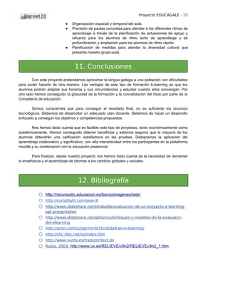 Proyecto EDUCAGALE - 20

                             ●   Organización espacial y temporal del aula.
                             ●   Previsión de pautas concretas para atender a los diferentes ritmos de
                                 aprendizaje a través de la planificación de actuaciones de apoyo y
                                 refuerzo para los alumnos de ritmo lento de aprendizaje y de
                                 profundización y ampliación para los alumnos de ritmo rápido.
                             ●   Planificación de medidas para atender la diversidad cultural que
                                 presenta nuestro grupo-aula.



                                   11. Conclusiones
        Con este proyecto pretendemos aproximar la lengua gallega a una población con dificultades
para poder hacerlo de otra manera. Las ventajas de este tipo de formación b-learning es que los
alumnos podrán adaptar sus horarios y sus circunstancias y estudiar cuando ellos convengan. Por
otro lado hemos conseguido la gratuidad de la formación y la convalidación del título por parte de la
Consellería de educación.

        Somos conscientes que para conseguir el resultado final, no es suficiente los recursos
tecnológicos. Debemos de desarrollar un adecuado plan docente. Debemos de hacer un desarrollo
enfocado a conseguir los objetivos y competencias propuestos.

        Nos hemos dado cuenta que es factible este tipo de proyectos, tanto económicamente como
académicamente. Hemos conseguido obtener beneficios y estamos seguros que la mayoría de los
alumnos obtendrán una calificación satisfactoria en las pruebas. Destacamos la aplicación del
aprendizaje colaborativo y significativo, con alta interactividad entre los participantes en la plataforma
moodle y su combinación con la educación presencial.

        Para finalizar, desde nuestro proyecto nos hemos dado cuenta de la necesidad de reorientar
la enseñanza y el aprendizaje de idiomas a los cambios globales y sociales.




                                     12. Bibliografía
            ○ http://recursostic.educacion.es/bancoimagenes/web/
            ○ http://compfight.com/search
            ○ http://www.slideshare.net/strabaldo/evaluacion-de-un-proyecto-e-learning-
                ppt-presentation
            ○ http://www.slideshare.net/abitorres/enfoques-y-modelos-de-la-evaluacin-
                del-elearning
            ○   http://prezi.com/q2ygrmzr0cl3/calidad-en-e-learning/
            ○   http://clic.xtec.net/es/index.htm
            ○   http://www.xunta.es/tradutor/text.do
            ○   Rubio, 2003: http://www.uv.es/RELIEVE/v9n2/RELIEVEv9n2_1.htm
 