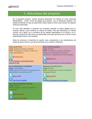 Proyecto EDUCAGALE - 3




                      1. Naturaleza del proyecto
     En el siguiente proyecto, nuestra empresa Eduproyect 2.0 elabora el curso b-learning
     EDUCAGALE: “Curso on-line de gallego para adultos”, que se distribuirá mediante una
     plataforma Moodle a la que se podrá tener acceso desde el móvil y que contará con algunas
     sesiones presenciales.

     El curso está destinado a personas que necesitan aprender el idioma gallego para su
     inserción laboral o para mantener su puesto de trabajo. Para ello elaboramos un método
     cómodo, útil y fiable, con la confianza de los mejores especialistas en el idioma y en e-
     learning, haciendo de este curso una oportunidad única para personas que no tienen mucha
     disponibilidad horaria o de movilidad.

     Antes de comenzar el desarrollo de nuestro curso, presentamos a los coordinadores del
     Equipo docente y técnico, que serán partícipes en su creación y desarrollo:


Pablo ALÉN FEAL                                  María CETINA SAURAS
Cargo: Asistencia técnica o docente.             Cargo: Docente
Perfil: Graduado en Primaria e Infantil con      Perfil: Licenciada en Lengua y Literatura
varias especialidades.                           Hispánica. Encargada de la creación,
                                                 planificación y seguimiento de las actividades.
     @PabloAlnFeal
                                                      @MarietaCeti
      es.linkedin.com/pub/pablo-alén-
feal/5a/701/304                                       http://www.linkedin.com/in/marietaceti

Elena HERNÁNDEZ SALMERÓN                         Margarita VELASCO VILLA
Cargo: Coordinadora                              Cargo: Docente
Perfil: Ingeniera Informática. Encargada de la   Perfil: Profesora de Formación Profesional.
administración de aplicaciones TIC.              Trabajadora Social.

     @elenahs86                                       @Margari200

      http://lnkd.in/aGHfEu                           http://es.linkedin.com/in/margari

José Edidson MORENO GARCIA
Cargo: Docente
Perfíl: Sociólogo, Docente Universitario
Investigación


      @josemoreno64

      http://lnkd.in/KxpaKR
 