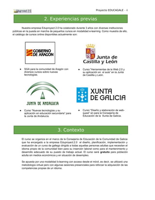 Proyecto EDUCAGALE - 4


                            2. Experiencias previas
         Nuestra empresa Eduproyect 2.0 ha colaborado durante 3 años con diversas instituciones
públicas en la puesta en marcha de pequeños cursos en modalidad e-learning. Como muestra de ello,
el catálogo de cursos online disponibles actualmente son:




     ●     SGA para la comunidad de Aragón con             ●   Curso:”Herramientas de la Web 2.0 y
           diversos cursos sobre nuevas                        su aplicación en el aula” en la Junta
           tecnologías.                                        de Castilla y León.




     ●     Curso “Nuevas tecnologías y su                  ●   Curso “Diseño y elaboración de web-
           aplicación en educación secundaria” para            quest” en para la Consejería de
           la Junta de Andalucía.                              Educación de la Xunta de Galicia.




                                        3. Contexto
         El curso se organiza en el marco de la Consejería de Educación de la Comunidad de Galicia
         que ha encargado a la empresa Eduproyect.2.0 el diseño, planificación, implementación y
         evaluación de un curso de gallego dirigido a todas aquellas personas adultas que necesitan el
         idioma propio de la comunidad bien para su inserción laboral como para el mantenimiento y
         desarrollo adecuado de su puesto de trabajo actual. El curso será gratuito para población
         adulta sin medios económicos y en situación de desempleo.

         Se apuesta por una modalidad b-learning con acceso desde el móvil, es decir, se utilizará una
         metodología virtual pero con algunas sesiones presenciales para reforzar la adquisición de las
         competencias propias de un idioma.
 