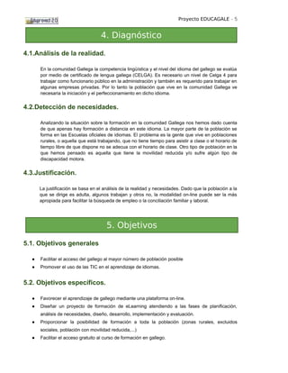 Proyecto EDUCAGALE - 5


                                   4. Diagnóstico

4.1.Análisis de la realidad.

      En la comunidad Gallega la competencia lingüística y el nivel del idioma del gallego se evalúa
      por medio de certificado de lengua gallega (CELGA). Es necesario un nivel de Celga 4 para
      trabajar como funcionario público en la administración y también es requerido para trabajar en
      algunas empresas privadas. Por lo tanto la población que vive en la comunidad Gallega ve
      necesaria la iniciación y el perfeccionamiento en dicho idioma.


4.2.Detección de necesidades.

      Analizando la situación sobre la formación en la comunidad Gallega nos hemos dado cuenta
      de que apenas hay formación a distancia en este idioma. La mayor parte de la población se
      forma en las Escuelas oficiales de idiomas. El problema es la gente que vive en poblaciones
      rurales, o aquella que está trabajando, que no tiene tiempo para asistir a clase o el horario de
      tiempo libre de que dispone no se adecua con el horario de clase. Otro tipo de población en la
      que hemos pensado es aquella que tiene la movilidad reducida y/o sufre algún tipo de
      discapacidad motora.


4.3.Justificación.

      La justificación se basa en el análisis de la realidad y necesidades. Dado que la población a la
      que se dirige es adulta, algunos trabajan y otros no, la modalidad on-line puede ser la más
      apropiada para facilitar la búsqueda de empleo o la conciliación familiar y laboral.




                                      5. Objetivos

5.1. Objetivos generales

  ●   Facilitar el acceso del gallego al mayor número de población posible
  ●   Promover el uso de las TIC en el aprendizaje de idiomas.


5.2. Objetivos específicos.

  ●   Favorecer el aprendizaje de gallego mediante una plataforma on-line.
  ●   Diseñar un proyecto de formación de eLearning atendiendo a las fases de planificación,
      análisis de necesidades, diseño, desarrollo, implementación y evaluación.
  ●   Proporcionar la posibilidad de formación a toda la población (zonas rurales, excluidos
      sociales, población con movilidad reducida,...)
  ●   Facilitar el acceso gratuito al curso de formación en gallego.
 