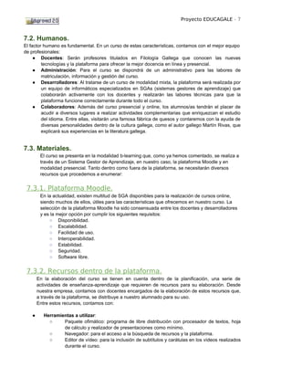 Proyecto EDUCAGALE - 7



7.2. Humanos.
El factor humano es fundamental. En un curso de estas características, contamos con el mejor equipo
de profesionales:
     ● Docentes: Serán profesores titulados en Filología Gallega que conocen las nuevas
         tecnologías y la plataforma para ofrecer la mejor docencia en línea y presencial.
     ● Administración: Para el curso se dispondrá de un administrativo para las labores de
         matriculación, información y gestión del curso.
     ● Desarrolladores: Al tratarse de un curso de modalidad mixta, la plataforma será realizada por
         un equipo de informáticos especializados en SGAs (sistemas gestores de aprendizaje) que
         colaborarán activamente con los docentes y realizarán las labores técnicas para que la
         plataforma funcione correctamente durante todo el curso.
     ● Colaboradores: Además del curso presencial y online, los alumnos/as tendrán el placer de
         acudir a diversos lugares a realizar actividades complementarias que enriquezcan el estudio
         del idioma. Entre ellas, visitarán una famosa fábrica de quesos y contaremos con la ayuda de
         diversas personalidades dentro de la cultura gallega, como el autor gallego Martín Rivas, que
         explicará sus experiencias en la literatura gallega.


7.3. Materiales.
         El curso se presenta en la modalidad b-learning que, como ya hemos comentado, se realiza a
         través de un Sistema Gestor de Aprendizaje, en nuestro caso, la plataforma Moodle y en
         modalidad presencial. Tanto dentro como fuera de la plataforma, se necesitarán diversos
         recursos que procedemos a enumerar:


 7.3.1. Plataforma Moodle.
         En la actualidad, existen multitud de SGA disponibles para la realización de cursos online,
         siendo muchos de ellos, útiles para las características que ofrecemos en nuestro curso. La
         selección de la plataforma Moodle ha sido consensuada entre los docentes y desarrolladores
         y es la mejor opción por cumplir los siguientes requisitos:
             ○ Disponibilidad.
             ○ Escalabilidad.
             ○ Facilidad de uso.
             ○ Interoperabilidad.
             ○ Estabilidad.
             ○ Seguridad.
             ○ Software libre.


 7.3.2. Recursos dentro de la plataforma.
        En la elaboración del curso se tienen en cuenta dentro de la planificación, una serie de
        actividades de enseñanza-aprendizaje que requieren de recursos para su elaboración. Desde
        nuestra empresa, contamos con docentes encargados de la elaboración de estos recursos que,
        a través de la plataforma, se distribuye a nuestro alumnado para su uso.
        Entre estos recursos, contamos con:

    ●      Herramientas a utilizar:
             ○     Paquete ofimático: programa de libre distribución con procesador de textos, hoja
                   de cálculo y realizador de presentaciones como mínimo.
             ○     Navegador: para el acceso a la búsqueda de recursos y la plataforma.
             ○     Editor de vídeo: para la inclusión de subtítulos y carátulas en los vídeos realizados
                   durante el curso.
 