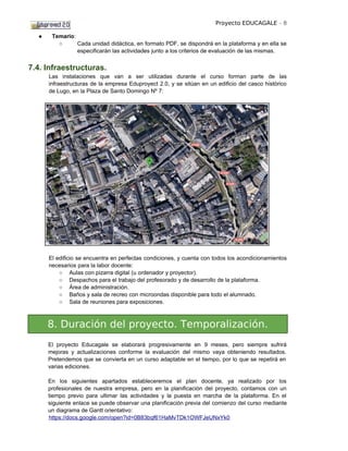 Proyecto EDUCAGALE - 8

  ●    Temario:
         ○      Cada unidad didáctica, en formato PDF, se dispondrá en la plataforma y en ella se
                especificarán las actividades junto a los criterios de evaluación de las mismas.


7.4. Infraestructuras.
      Las instalaciones que van a ser utilizadas durante el curso forman parte de las
      infraestructuras de la empresa Eduproyect 2.0, y se sitúan en un edificio del casco histórico
      de Lugo, en la Plaza de Santo Domingo Nº 7:




      El edificio se encuentra en perfectas condiciones, y cuenta con todos los acondicionamientos
      necesarios para la labor docente:
          ○ Aulas con pizarra digital (u ordenador y proyector).
          ○ Despachos para el trabajo del profesorado y de desarrollo de la plataforma.
          ○ Área de administración.
          ○ Baños y sala de recreo con microondas disponible para todo el alumnado.
          ○ Sala de reuniones para exposiciones.



      8. Duración del proyecto. Temporalización.
      El proyecto Educagale se elaborará progresivamente en 9 meses, pero siempre sufrirá
      mejoras y actualizaciones conforme la evaluación del mismo vaya obteniendo resultados.
      Pretendemos que se convierta en un curso adaptable en el tiempo, por lo que se repetirá en
      varias ediciones.

      En los siguientes apartados estableceremos el plan docente, ya realizado por los
      profesionales de nuestra empresa, pero en la planificación del proyecto, contamos con un
      tiempo previo para ultimar las actividades y la puesta en marcha de la plataforma. En el
      siguiente enlace se puede observar una planificación previa del comienzo del curso mediante
      un diagrama de Gantt orientativo:
      https://docs.google.com/open?id=0B83bqf61HaMvTDk1OWFJeUNxYk0
 