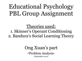 Educational Psychology PBL Group Assignment Theories used: 1. Skinner’s Operant Conditioning 2. Bandura’s Social Learning Theory Ong Xuan’s part - Problem Analysis- (September 2011) 