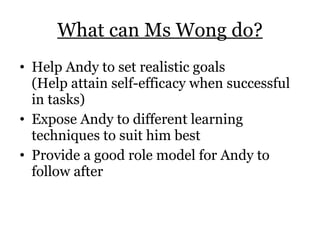 What can Ms Wong do? Help Andy to set realistic goals  (Help attain self-efficacy when successful in tasks) Expose Andy to different learning techniques to suit him best Provide a good role model for Andy to follow after 