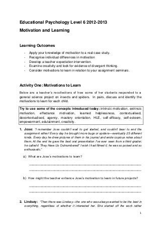 Educational Psychology Level 6 2012-2013
Motivation and Learning


Learning Outcomes
   -   Apply your knowledge of motivation to a real case study.
   -   Recognise individual differences in motivation
   -   Develop a teacher expectation intervention.
   -   Examine creativity and look for evidence of divergent thinking.
   -   Consider motivations to learn in relation to your assignment seminars.



Activity One: Motivations to Learn
Below are a teacher‟s recollections of how some of her students responded to a
general science project on insects and spiders. In pairs, discuss and identify the
motivations to learn for each child.

Try to use some of the concepts introduced today: intrinsic motivation, extrinsic
motivation, effectance motivation, learned helplessness, contextualised,
decontextualised, agency, mastery orientation, HLE, self-efficacy, self-esteem,
empowerment, edutainment, creativity.

1. Jose: “I remember Jose couldn‟t wait to get started, and couldn‟t bear to end the
   assignment either! Every day he brought more bugs or spiders—eventually 25 different
   kinds. Every day he drew pictures of them in his journal and wrote copious notes about
   them. At the end he gave the best oral presentation I‟ve ever seen from a third-grader;
   he called it „They Have Us Outnumbered!‟ I wish I had filmed it, he was so poised and so
   enthusiastic.”

  a) What are Jose‟s motivations to learn?

       ______________________________________________________________
       ______________________________________________________________

  b) How might the teacher enhance Jose‟s motivation to learn in future projects?

       ______________________________________________________________
       ______________________________________________________________


2. Lindsey: “Then there was Lindsey—the one who was always wanted to be the best in
   everything, regardless of whether it interested her. She started off the work rather

                                                                                         1
 
