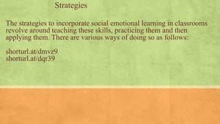 The strategies to incorporate social emotional learning in classrooms
revolve around teaching these skills, practicing them and then
applying them. There are various ways of doing so as follows:
shorturl.at/dmvz9
shorturl.at/dqr39
Strategies
 