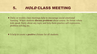 5. HOLD CLASS MEETING
♦ Daily or weekly class meetings help to encourage social emotional
learning. Where students discuss problems about course. Its forum where
kids speak freely about any topic and help them practice self expression,
problem solving etc.
♦ It help to create a positive climate for all students.
 