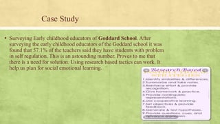 Case Study
▪ Surveying Early childhood educators of Goddard School. After
surveying the early childhood educators of the Goddard school it was
found that 57.1% of the teachers said they have students with problem
in self regulation. This is an astounding number. Proves to me that
there is a need for solution. Using research based tactics can work. It
help us plan for social emotional learning.
 