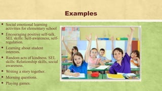 Examples
 Social emotional learning
activities for elementary school
 Encouraging positive self-talk.
SEL skills: Self-awareness, self-
regulation.
 Learning about student
interests.
 Random acts of kindness. SEL
skills: Relationship skills, social
awareness.
 Writing a story together.
 Morning questions.
 Playing games.
 