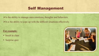 Self Management
Is the ability to manage ones emotions, thoughts and behaviors.
It is the ability to cope up with the difficult situations effectively.
For example:
▪ Insult in class
▪ Surprise quiz
 