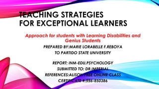 TEACHING STRATEGIES
FOR EXCEPTIONAL LEARNERS
Approach for students with Learning Disabilities and
Genius Students
PREPARED BY:MARIE LORABELLE F.REBOYA
TO PARTIDO STATE UNIVERSITY
REPORT: INM-EDU.PSYCHOLOGY
SUBMITTED TO: DR.IMPERIAL

REFERENCES:ALISON FREE ONLINE CLASS
CERTIFICATE #:556-850386

 
