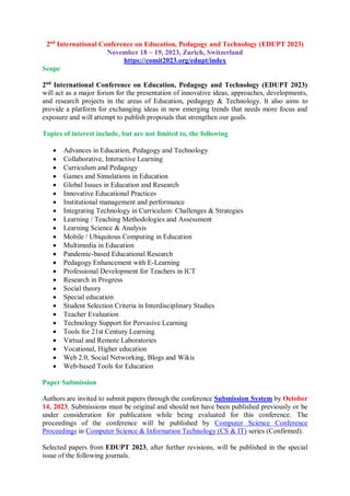 2nd
International Conference on Education, Pedagogy and Technology (EDUPT 2023)
November 18 ~ 19, 2023, Zurich, Switzerland
https://comit2023.org/edupt/index
Scope
2nd
International Conference on Education, Pedagogy and Technology (EDUPT 2023)
will act as a major forum for the presentation of innovative ideas, approaches, developments,
and research projects in the areas of Education, pedagogy & Technology. It also aims to
provide a platform for exchanging ideas in new emerging trends that needs more focus and
exposure and will attempt to publish proposals that strengthen our goals.
Topics of interest include, but are not limited to, the following
 Advances in Education, Pedagogy and Technology
 Collaborative, Interactive Learning
 Curriculum and Pedagogy
 Games and Simulations in Education
 Global Issues in Education and Research
 Innovative Educational Practices
 Institutional management and performance
 Integrating Technology in Curriculum: Challenges & Strategies
 Learning / Teaching Methodologies and Assessment
 Learning Science & Analysis
 Mobile / Ubiquitous Computing in Education
 Multimedia in Education
 Pandemic-based Educational Research
 Pedagogy Enhancement with E-Learning
 Professional Development for Teachers in ICT
 Research in Progress
 Social theory
 Special education
 Student Selection Criteria in Interdisciplinary Studies
 Teacher Evaluation
 Technology Support for Pervasive Learning
 Tools for 21st Century Learning
 Virtual and Remote Laboratories
 Vocational, Higher education
 Web 2.0, Social Networking, Blogs and Wikis
 Web-based Tools for Education
Paper Submission
Authors are invited to submit papers through the conference Submission System by October
14, 2023. Submissions must be original and should not have been published previously or be
under consideration for publication while being evaluated for this conference. The
proceedings of the conference will be published by Computer Science Conference
Proceedings in Computer Science & Information Technology (CS & IT) series (Confirmed).
Selected papers from EDUPT 2023, after further revisions, will be published in the special
issue of the following journals.
 