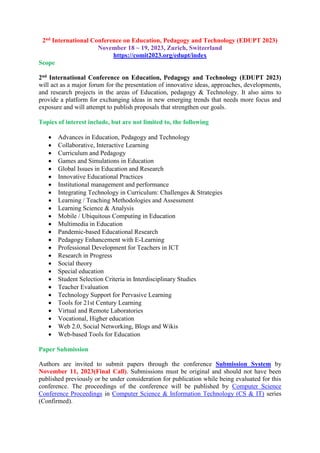 2nd International Conference on Education, Pedagogy and Technology (EDUPT 2023)
November 18 ~ 19, 2023, Zurich, Switzerland
https://comit2023.org/edupt/index
Scope
2nd International Conference on Education, Pedagogy and Technology (EDUPT 2023)
will act as a major forum for the presentation of innovative ideas, approaches, developments,
and research projects in the areas of Education, pedagogy & Technology. It also aims to
provide a platform for exchanging ideas in new emerging trends that needs more focus and
exposure and will attempt to publish proposals that strengthen our goals.
Topics of interest include, but are not limited to, the following
 Advances in Education, Pedagogy and Technology
 Collaborative, Interactive Learning
 Curriculum and Pedagogy
 Games and Simulations in Education
 Global Issues in Education and Research
 Innovative Educational Practices
 Institutional management and performance
 Integrating Technology in Curriculum: Challenges & Strategies
 Learning / Teaching Methodologies and Assessment
 Learning Science & Analysis
 Mobile / Ubiquitous Computing in Education
 Multimedia in Education
 Pandemic-based Educational Research
 Pedagogy Enhancement with E-Learning
 Professional Development for Teachers in ICT
 Research in Progress
 Social theory
 Special education
 Student Selection Criteria in Interdisciplinary Studies
 Teacher Evaluation
 Technology Support for Pervasive Learning
 Tools for 21st Century Learning
 Virtual and Remote Laboratories
 Vocational, Higher education
 Web 2.0, Social Networking, Blogs and Wikis
 Web-based Tools for Education
Paper Submission
Authors are invited to submit papers through the conference Submission System by
November 11, 2023(Final Call). Submissions must be original and should not have been
published previously or be under consideration for publication while being evaluated for this
conference. The proceedings of the conference will be published by Computer Science
Conference Proceedings in Computer Science & Information Technology (CS & IT) series
(Confirmed).
 