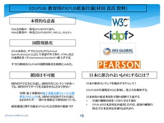 Webと出版の一体化(EPUB/IDPF)から、
Webと教育の一体化(EDUPUB/IDPF, IMS GL, W3C)へ
本質的な意義
鎖国は不可能 日本に都合のよいものにするには？
国内だけで完全に合意し、国内だけにコンテンツがあっ
ても、国内だけですべてを完結させることはできない
実例: 電子書籍用の電子書籍交換フォーマット標
準化プロジェクトは、国内の官民あげての合意に
もかかわらず、一部の企業限定で使用されている。
政府調達に関する協定WTO/GPによる採用の義務づけ
日本の教育コンテンツを輸出するチャンス！
EDUPUBの仕様制定WGに参加し、発言力を確保する。
日本固有の要求事項を早期の段階で主張する
• 仕様の概略が固まってからでは手遅れ
• EPUB 3の日本語対応が成功したのは、最初の綱領の
時点で日本語対応を盛り込めたから
(C) 2012-15 EAST Co.,Ltd.
国際規格化
EPUB本体は、すでにISO/IECのTechnical
Specification(30135)として承認ずみであり、HTML5など
の成熟をまってInternational Standardへ格上げ予定
すでに韓国はEDUPUBの国際規格化を視野に入れた。
EDUPUB: 教育用のEPUB拡張仕様(村田 真氏 資料)
16
 