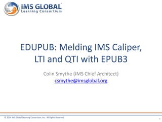© 2014 IMS Global Learning Consortium, Inc. All Rights Reserved
Colin Smythe (IMS Chief Architect)
csmythe@imsglobal.org
EDUPUB: Melding IMS Caliper,
LTI and QTI with EPUB3
1
 