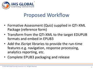 Proposed Workflow 
• Formative Assessment (Quiz) supplied in QTI-XML 
Package (reference form) 
• Transform from the QTI-XML to the target EDUPUB 
formats and embed in EPUB3 
• Add the JScript libraries to provide the run-time 
features e.g. navigation, response processing, 
analytics reporting, etc. 
• Complete EPUB3 packaging and release 
© 2014 IMS Global Learning Consortium, Inc. All Rights Reserved 
15 
 