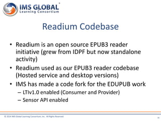 Readium Codebase 
• Readium is an open source EPUB3 reader 
initiative (grew from IDPF but now standalone 
activity) 
• Readium used as our EPUB3 reader codebase 
(Hosted service and desktop versions) 
• IMS has made a code fork for the EDUPUB work 
– LTIv1.0 enabled (Consumer and Provider) 
– Sensor API enabled 
© 2014 IMS Global Learning Consortium, Inc. All Rights Reserved 
16 
 