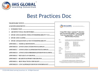 Best Practices Doc 
© 2014 IMS Global Learning Consortium, Inc. All Rights Reserved 
Using IMS Caliper Analytics™, Question 
and Test Interoperability™ and Learning 
Tools Interoperability™ with EPUB3TM: 
EDUPUB Best Practices 
Title: Using IMS Caliper, Question & Test Interoperability (QTI) and Learning 
Tools Interoperability (LTI) with EPUB3: EDUPUB Best Practices 
Authors: Lisa Mattson (IMS Global, USA) 
Colin Smythe (IMS Global, UK) 
Stephen Vickers (IMS Global, UK) 
Thor Anderson (IMS Global, USA) 
Chris Vento (Intellify Learning, USA) 
Prashant Nayak (Intellify Learning, USA) 
Version: PUBLIC DRAFT 
Version Date: 16th June 2014 
Release: 1.0 
Status: Discussion Document 
Summary: This document presents the best practice recommendations for using IMS 
Learning Tools Interoperability™ (LTI™), IMS Caliper Analytics™ and 
IMS Question & Test Interoperability™ (QTI™) based content within an 
EPUB3 context. These form a key part of the EDUPUB standard. 
Examples of these best practices are presented using the Readium open 
source EPUB3 reader but are generally applicable to other EPUB3 readers 
provided they follow the conformance requirements. 
© 2014 IMS Global Learning Consortium. All Rights Reserved. 
The	IMS	Logo	and	Learning	Tools	Interoperability®	(LTI®),	Accessible	Portable	Item	Protocol™	(APIP™),	Question	 
and	Test	Interoperability®	(QTI®),	Common	Cartridge™	(CC™),	AccessForAll™,	Caliper	Analytics™	and	Sensor	API™	 
are	trademarks	of	IMS	Global	Learning	Consortium,	Inc.	in	the	United	States	and/or	other	countries.	 
 