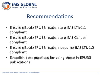 Recommendations 
• Ensure eBook/EPUB3 readers are IMS LTIv1.1 
compliant 
• Ensure eBook/EPUB3 readers are IMS Caliper 
compliant 
• Ensure eBook/EPUB3 readers become IMS LTIv1.0 
compliant 
• Establish best practices for using these in EPUB3 
publications 
© 2014 IMS Global Learning Consortium, Inc. All Rights Reserved 
20 
 