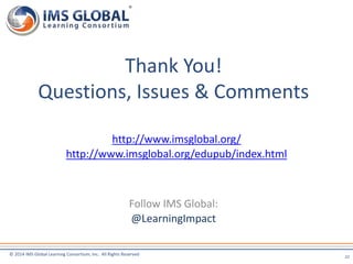 Thank You! 
Questions, Issues & Comments 
http://www.imsglobal.org/ 
http://www.imsglobal.org/edupub/index.html 
© 2014 IMS Global Learning Consortium, Inc. All Rights Reserved 
22 
Follow IMS Global: 
@LearningImpact 
