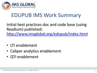 EDUPUB IMS Work Summary 
Initial best practices doc and code base (using 
Readium) published: 
http://www.imsglobal.org/edupub/index.html 
• LTI enablement 
• Caliper analytics enablement 
• QTI enablement 
© 2014 IMS Global Learning Consortium, Inc. All Rights Reserved 
8 
 