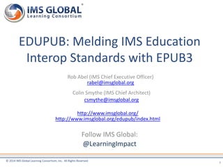 EDUPUB: Melding IMS Education 
Interop Standards with EPUB3 
Rob Abel (IMS Chief Executive Officer) 
rabel@imsglobal.org 
Colin Smythe (IMS Chief Architect) 
csmythe@imsglobal.org 
http://www.imsglobal.org/ 
http://www.imsglobal.org/edupub/index.html 
© 2014 IMS Global Learning Consortium, Inc. All Rights Reserved 
1 
Follow IMS Global: 
@LearningImpact 
 
