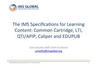 The 
IMS 
Specifica7ons 
for 
Learning 
Content: 
Common 
Cartridge, 
LTI, 
QTI/APIP, 
Caliper 
and 
EDUPUB 
Colin 
Smythe 
(IMS 
Chief 
Architect) 
csmythe@imsglobal.org 
© 
2014 
IMS 
Global 
Learning 
Consor7um, 
Inc. 
All 
Rights 
Reserved 
1 
 