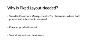 Why is Fixed Layout Needed? 
• To aid in Classroom Management – For classrooms where both 
printed and e-textbooks are used. 
• Cheaper production cost 
• To address various client needs 
 