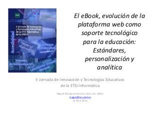 El eBook, evolución de la
plataforma web como
soporte tecnológico
para la educación:
Estándares,
personalización y
analítica
II Jornada de Innovación y Tecnologías Educativas
de la ETSI Informática
Miguel Rodríguez Artacho, Dpto. LSI, UNED
miguel@lsi.uned.es
21 Abril 2016
 