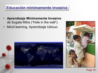 Educación mínimamente invasiva

• Aprendizaje Mínimamente Invasivo
  de Sugata Mitra (“Hole in the wall”).
• Móvil learning, Aprendizaje Ubicuo.




                                          Page 19
 