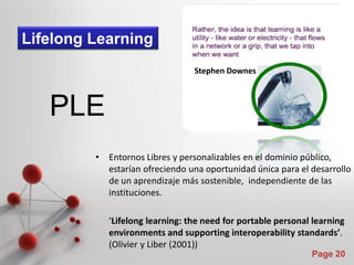 Lifelong Learning
                                  Stephen Downes



   PLE
         •   Entornos Libres y personalizables en el dominio público,
             estarían ofreciendo una oportunidad única para el desarrollo
             de un aprendizaje más sostenible, independiente de las
             instituciones.

             ‘Lifelong learning: the need for portable personal learning
             environments and supporting interoperability standards’.
             (Olivier y Liber (2001))
                                                               Page 20
 