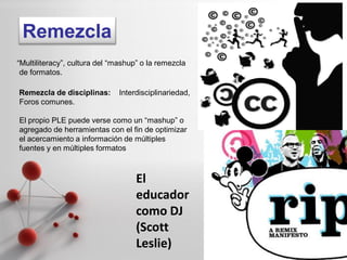 Remezcla
“Multiliteracy”, cultura del “mashup” o la remezcla
 de formatos.

Remezcla de disciplinas:      Interdisciplinariedad,
Foros comunes.

El propio PLE puede verse como un “mashup” o
agregado de herramientas con el fin de optimizar
el acercamiento a información de múltiples
fuentes y en múltiples formatos



                                    El
                                    educador
                                    como DJ
                                    (Scott
                                    Leslie)            Page 21
 