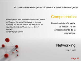 El conocimiento no es poder. El acceso al conocimiento es poder



Knowledge was once an internal property of a person,
                                                       Competencias:
and focus on the task at hand could be imposed
externally, but with the Internet, knowledge can be    Mentalidad de búsqueda,
supplied externally, but focus must be forced                  de filtrado, no de
internally.                                              almacenamiento de la
David Dalrymple (2009)
                                                                     información.



                                                            Networking
                                                                      como skill


                                                                            Page 36
 