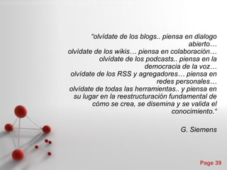 “olvídate de los blogs.. piensa en dialogo
                                         abierto…
olvídate de los wikis… piensa en colaboración…
           olvídate de los podcasts.. piensa en la
                          democracia de la voz…
 olvídate de los RSS y agregadores… piensa en
                              redes personales…
olvídate de todas las herramientas.. y piensa en
  su lugar en la reestructuración fundamental de
        cómo se crea, se disemina y se valida el
                                    conocimiento.“

                                     G. Siemens



                                            Page 39
 
