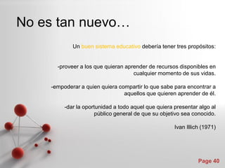 No es tan nuevo…
            Un buen sistema educativo debería tener tres propósitos:


      -proveer a los que quieran aprender de recursos disponibles en
                                    cualquier momento de sus vidas.

    -empoderar a quien quiera compartir lo que sabe para encontrar a
                                aquellos que quieren aprender de él.

         -dar la oportunidad a todo aquel que quiera presentar algo al
                     público general de que su objetivo sea conocido.

                                                     Ivan Illich (1971)




                                                               Page 40
 