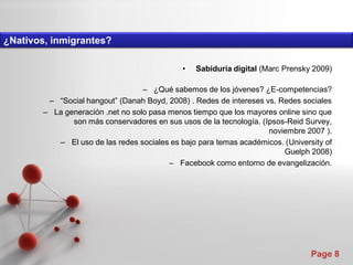 ¿Nativos, inmigrantes?

                                              •   Sabiduría digital (Marc Prensky 2009)

                                   – ¿Qué sabemos de los jóvenes? ¿E-competencias?
         – “Social hangout” (Danah Boyd, 2008) . Redes de intereses vs. Redes sociales
        – La generación .net no solo pasa menos tiempo que los mayores online sino que
               son más conservadores en sus usos de la tecnología. (Ipsos-Reid Survey,
                                                                     noviembre 2007 ).
           – El uso de las redes sociales es bajo para temas académicos. (University of
                                                                         Guelph 2008)
                                          – Facebook como entorno de evangelización.




                                                                                 Page 8
 
