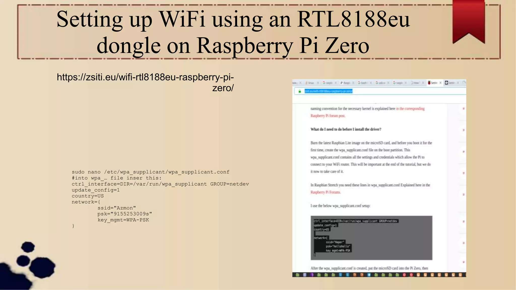 Setting up WiFi using an RTL8188eu
dongle on Raspberry Pi Zero
sudo nano /etc/wpa_supplicant/wpa_supplicant.conf
#into wpa_… file inser this:
ctrl_interface=DIR=/var/run/wpa_supplicant GROUP=netdev
update_config=1
country=US
network={
ssid="Azmon"
psk="9155253009s"
key_mgmt=WPA-PSK
}
https://zsiti.eu/wifi-rtl8188eu-raspberry-pi-
zero/
 