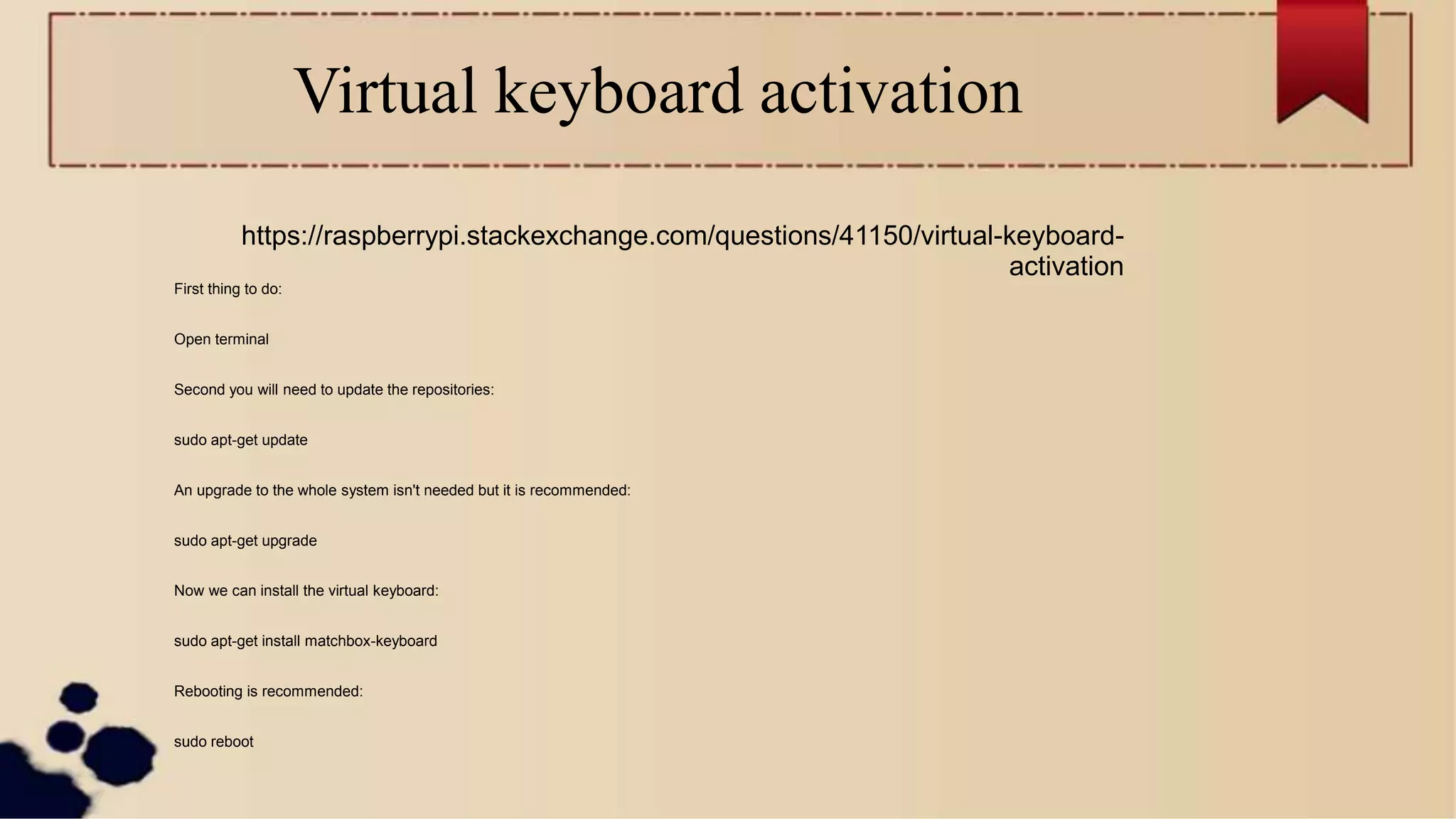Virtual keyboard activation
First thing to do:
Open terminal
Second you will need to update the repositories:
sudo apt-get update
An upgrade to the whole system isn't needed but it is recommended:
sudo apt-get upgrade
Now we can install the virtual keyboard:
sudo apt-get install matchbox-keyboard
Rebooting is recommended:
sudo reboot
https://raspberrypi.stackexchange.com/questions/41150/virtual-keyboard-
activation
 