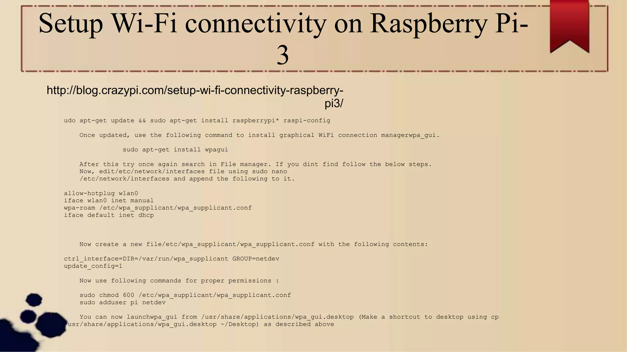 Setup Wi-Fi connectivity on Raspberry Pi-
3
http://blog.crazypi.com/setup-wi-fi-connectivity-raspberry-
pi3/
udo apt-get update && sudo apt-get install raspberrypi* raspi-config
Once updated, use the following command to install graphical WiFi connection managerwpa_gui.
sudo apt-get install wpagui
After this try once again search in File manager. If you dint find follow the below steps.
Now, edit/etc/network/interfaces file using sudo nano
/etc/network/interfaces and append the following to it.
allow-hotplug wlan0
iface wlan0 inet manual
wpa-roam /etc/wpa_supplicant/wpa_supplicant.conf
iface default inet dhcp
Now create a new file/etc/wpa_supplicant/wpa_supplicant.conf with the following contents:
ctrl_interface=DIR=/var/run/wpa_supplicant GROUP=netdev
update_config=1
Now use following commands for proper permissions :
sudo chmod 600 /etc/wpa_supplicant/wpa_supplicant.conf
sudo adduser pi netdev
You can now launchwpa_gui from /usr/share/applications/wpa_gui.desktop (Make a shortcut to desktop using cp
/usr/share/applications/wpa_gui.desktop ~/Desktop) as described above
 