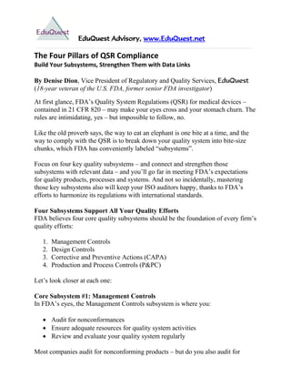EduQuest Advisory, www.EduQuest.net

The Four Pillars of QSR Compliance
Build Your Subsystems, Strengthen Them with Data Links

By Denise Dion, Vice President of Regulatory and Quality Services, EduQuest
(18-year veteran of the U.S. FDA, former senior FDA investigator)

At first glance, FDA’s Quality System Regulations (QSR) for medical devices –
contained in 21 CFR 820 – may make your eyes cross and your stomach churn. The
rules are intimidating, yes – but impossible to follow, no.

Like the old proverb says, the way to eat an elephant is one bite at a time, and the
way to comply with the QSR is to break down your quality system into bite-size
chunks, which FDA has conveniently labeled ―subsystems‖.

Focus on four key quality subsystems – and connect and strengthen those
subsystems with relevant data – and you’ll go far in meeting FDA’s expectations
for quality products, processes and systems. And not so incidentally, mastering
those key subsystems also will keep your ISO auditors happy, thanks to FDA’s
efforts to harmonize its regulations with international standards.

Four Subsystems Support All Your Quality Efforts
FDA believes four core quality subsystems should be the foundation of every firm’s
quality efforts:

   1.   Management Controls
   2.   Design Controls
   3.   Corrective and Preventive Actions (CAPA)
   4.   Production and Process Controls (P&PC)

Let’s look closer at each one:

Core Subsystem #1: Management Controls
In FDA’s eyes, the Management Controls subsystem is where you:

    Audit for nonconformances
    Ensure adequate resources for quality system activities
    Review and evaluate your quality system regularly

Most companies audit for nonconforming products – but do you also audit for
 