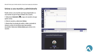 Puede unirse a una reunión que haya programado o a
una reunión al que le haya invitado otro usuario.
1. Seleccione Calendario y vaya a la reunión a la que
quiere unirse.
2. Abra la reunión y seleccione Unirse.
3. Revise bien la entrada de audio y vídeo, encienda la
cámara y active el micrófono para que puedan
escucharle. Seleccione Unirse ahora para entrar en la
reunión.
 