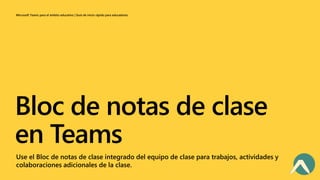 Microsoft Teams para el ámbito educativo | Guía de inicio rápido para educadores
Bloc de notas de clase
en Teams
Use el Bloc de notas de clase integrado del equipo de clase para trabajos, actividades y
colaboraciones adicionales de la clase.
 