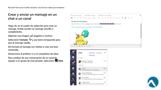 Haga clic en el cuadro de redacción para crear un
mensaje. Puede escribir un mensaje sencillo o
complemento.
Adjuntar una imagen, gif, pegatina o archivo.
Seleccione Formato y use texto enriquecido para
que el mensaje resalte.
Dé formato al mensaje con viñetas o cree una lista
numerada.
@mencione al profesor o a un compañero de clase.
Para cambiar de una conversación de un canal de
equipo a un grupo de chat privado, seleccione Chat.
 