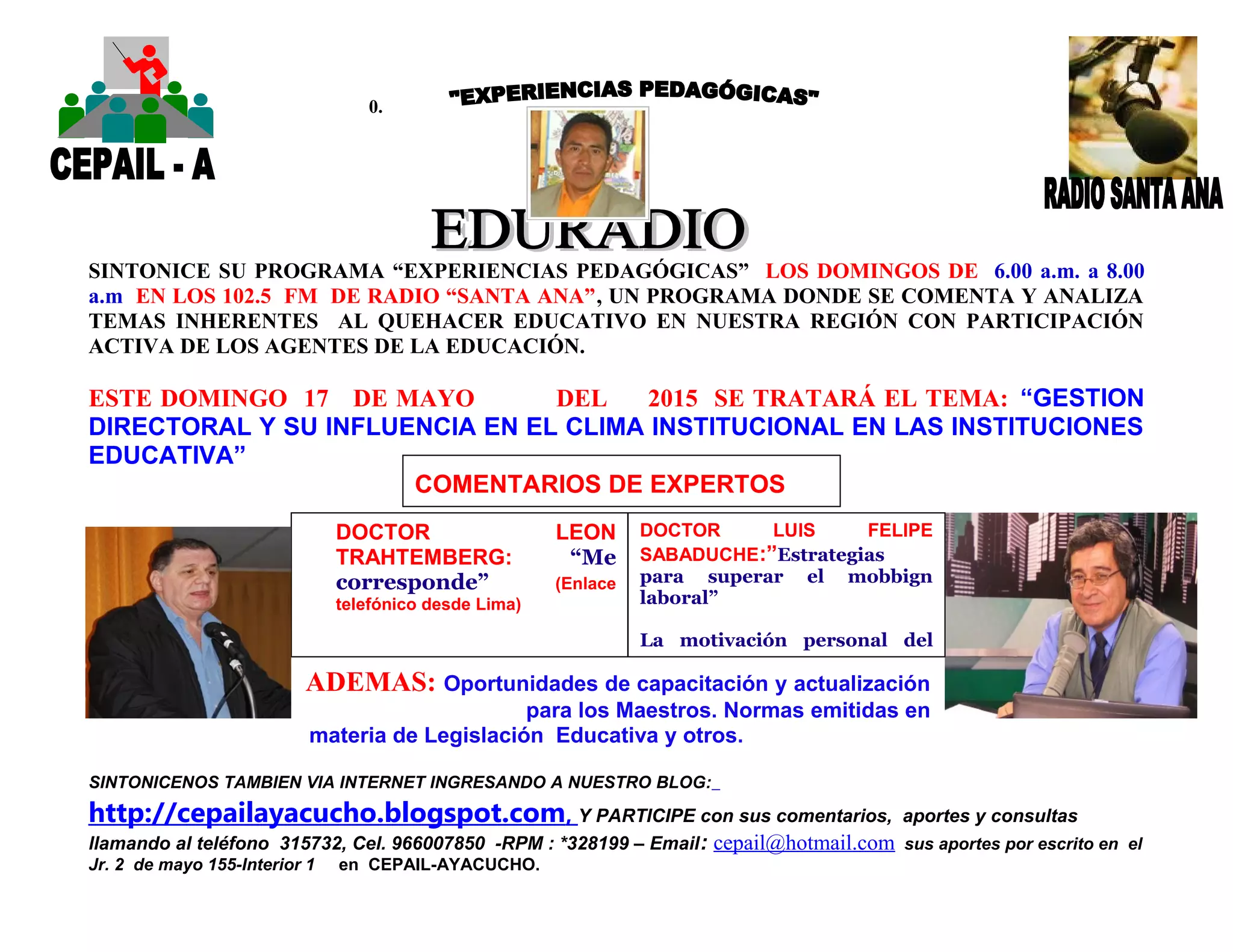0.
SINTONICE SU PROGRAMA “EXPERIENCIAS PEDAGÓGICAS” LOS DOMINGOS DE 6.00 a.m. a 8.00
a.m EN LOS 102.5 FM DE RADIO “SANTA ANA”, UN PROGRAMA DONDE SE COMENTA Y ANALIZA
TEMAS INHERENTES AL QUEHACER EDUCATIVO EN NUESTRA REGIÓN CON PARTICIPACIÓN
ACTIVA DE LOS AGENTES DE LA EDUCACIÓN.
ESTE DOMINGO 17 DE MAYO DEL 2015 SE TRATARÁ EL TEMA: “GESTION
DIRECTORAL Y SU INFLUENCIA EN EL CLIMA INSTITUCIONAL EN LAS INSTITUCIONES
EDUCATIVA”
ADEMAS: Oportunidades de capacitación y actualización
para los Maestros. Normas emitidas en
materia de Legislación Educativa y otros.
SINTONICENOS TAMBIEN VIA INTERNET INGRESANDO A NUESTRO BLOG:
http://cepailayacucho.blogspot.com, Y PARTICIPE con sus comentarios, aportes y consultas
llamando al teléfono 315732, Cel. 966007850 -RPM : *328199 – Email: cepail@hotmail.com sus aportes por escrito en el
Jr. 2 de mayo 155-Interior 1 en CEPAIL-AYACUCHO.
DOCTOR LEON
TRAHTEMBERG: “Me
corresponde” (Enlace
telefónico desde Lima)
COMENTARIOS DE EXPERTOS
DOCTOR LUIS FELIPE
SABADUCHE:”Estrategias
para superar el mobbign
laboral”
La motivación personal del
Maestro frente a sus