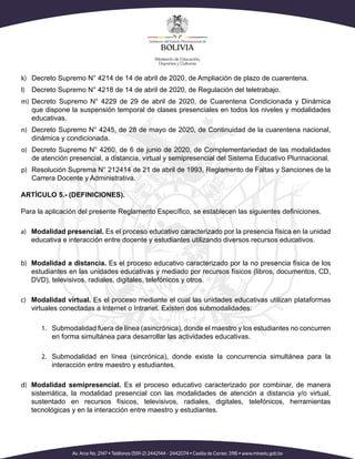 k)	 Decreto Supremo N° 4214 de 14 de abril de 2020, de Ampliación de plazo de cuarentena.
l)	 Decreto Supremo N° 4218 de 14 de abril de 2020, de Regulación del teletrabajo.
m)	 Decreto Supremo N° 4229 de 29 de abril de 2020, de Cuarentena Condicionada y Dinámica
que dispone la suspensión temporal de clases presenciales en todos los niveles y modalidades
educativas.
n)	 Decreto Supremo N° 4245, de 28 de mayo de 2020, de Continuidad de la cuarentena nacional,
dinámica y condicionada.
o)	 Decreto Supremo N° 4260, de 6 de junio de 2020, de Complementariedad de las modalidades
de atención presencial, a distancia, virtual y semipresencial del Sistema Educativo Plurinacional.
p)	 Resolución Suprema N° 212414 de 21 de abril de 1993, Reglamento de Faltas y Sanciones de la
Carrera Docente y Administrativa.
ARTÍCULO 5.- (DEFINICIONES).
Para la aplicación del presente Reglamento Específico, se establecen las siguientes definiciones.
a)	 Modalidad presencial. Es el proceso educativo caracterizado por la presencia física en la unidad
educativa e interacción entre docente y estudiantes utilizando diversos recursos educativos.
b)	 Modalidad a distancia. Es el proceso educativo caracterizado por la no presencia física de los
estudiantes en las unidades educativas y mediado por recursos físicos (libros, documentos, CD,
DVD), televisivos, radiales, digitales, telefónicos y otros.
c)	 Modalidad virtual. Es el proceso mediante el cual las unidades educativas utilizan plataformas
virtuales conectadas a Internet o Intranet. Existen dos submodalidades:
1.	 Submodalidad fuera de línea (asincrónica), donde el maestro y los estudiantes no concurren
en forma simultánea para desarrollar las actividades educativas.
2.	 Submodalidad en línea (sincrónica), donde existe la concurrencia simultánea para la
interacción entre maestro y estudiantes.
d)	 Modalidad semipresencial. Es el proceso educativo caracterizado por combinar, de manera
sistemática, la modalidad presencial con las modalidades de atención a distancia y/o virtual,
sustentado en recursos físicos, televisivos, radiales, digitales, telefónicos, herramientas
tecnológicas y en la interacción entre maestro y estudiantes.
 