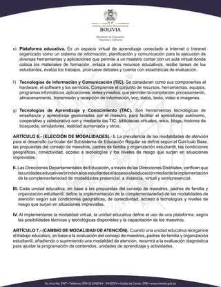 e)	 Plataforma educativa. Es un espacio virtual de aprendizaje conectado a Internet o Intranet
organizado como un sistema de información, planificación y comunicación para la ejecución de
diversas herramientas y aplicaciones que permite a un maestro contar con un aula virtual donde
coloca los materiales de formación, enlaza a otros recursos educativos, recibe tareas de los
estudiantes, evalúa los trabajos, promueve debates y cuenta con estadísticas de evaluación.
f)	 Tecnologías de Información y Comunicación (TIC). Se consideran como sus componentes el
hardware, el software y los servicios. Comprende el conjunto de recursos, herramientas, equipos,
programas informáticos, aplicaciones, redes y medios, que permiten la compilación, procesamiento,
almacenamiento, transmisión y recepción de información, voz, datos, texto, video e imágenes.
g)	 Tecnologías de Aprendizaje y Conocimiento (TAC). Son herramientas tecnológicas de
enseñanza y aprendizaje gestionadas por el maestro, para facilitar el aprendizaje autónomo,
cooperativo y colaborativo con y mediante las TIC: bibliotecas virtuales, wikis, blogs, motores de
búsqueda, simuladores, realidad aumentada y otros.
ARTÍCULO 6.- (ELECCIÓN DE MODALIDADES).- I. La prevalencia de las modalidades de atención
para el desarrollo curricular del Subsistema de Educación Regular se define según el Currículo Base,
las propuestas del consejo de maestros, padres de familia y organización estudiantil, las condiciones
geográficas, conectividad, acceso a tecnologías y los niveles de riesgo que surjan en situaciones
imprevistas.
II. Las Direcciones Departamentales de Educación, a través de las Direcciones Distritales, verifican que
lasunidadeseducativasbrindenalosestudianteselaccesoalaeducaciónmediantelaimplementación
de la complementariedad de modalidades presencial, a distancia, virtual y semipresencial.
III. Cada unidad educativa, en base a las propuestas del consejo de maestros, padres de familia y
organización estudiantil, define la implementación de la complementariedad de las modalidades de
atención según sus condiciones geográficas, de conectividad, acceso a tecnologías y niveles de
riesgo que surjan en situaciones imprevistas.
IV. Al implementarse la modalidad virtual, la unidad educativa define el uso de una plataforma, según
las posibilidades técnicas y tecnológicas disponibles y la capacitación de los maestros.
ARTÍCULO 7.- (CAMBIO DE MODALIDAD DE ATENCIÓN). Cuando una unidad educativa reorganice
el trabajo educativo, en base a la evaluación del consejo de maestros, padres de familia y organización
estudiantil, añadiendo o suprimiendo una modalidad de atención, recurrirá a la evaluación diagnóstica
para ajustar la programación de contenidos, unidades de aprendizaje y actividades.
 