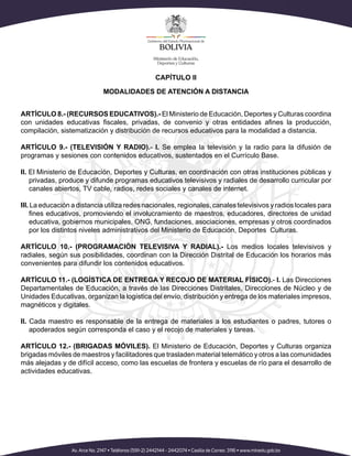 CAPÍTULO II
MODALIDADES DE ATENCIÓN A DISTANCIA
ARTÍCULO 8.- (RECURSOS EDUCATIVOS).- El Ministerio de Educación, Deportes y Culturas coordina
con unidades educativas fiscales, privadas, de convenio y otras entidades afines la producción,
compilación, sistematización y distribución de recursos educativos para la modalidad a distancia.
ARTÍCULO 9.- (TELEVISIÓN Y RADIO).- I. Se emplea la televisión y la radio para la difusión de
programas y sesiones con contenidos educativos, sustentados en el Currículo Base.
II. El Ministerio de Educación, Deportes y Culturas, en coordinación con otras instituciones públicas y
privadas, produce y difunde programas educativos televisivos y radiales de desarrollo curricular por
canales abiertos, TV cable, radios, redes sociales y canales de internet.
III. La educación a distancia utiliza redes nacionales, regionales, canales televisivos y radios locales para
fines educativos, promoviendo el involucramiento de maestros, educadores, directores de unidad
educativa, gobiernos municipales, ONG, fundaciones, asociaciones, empresas y otros coordinados
por los distintos niveles administrativos del Ministerio de Educación, Deportes Culturas.
ARTÍCULO 10.- (PROGRAMACIÓN TELEVISIVA Y RADIAL).- Los medios locales televisivos y
radiales, según sus posibilidades, coordinan con la Dirección Distrital de Educación los horarios más
convenientes para difundir los contenidos educativos.
ARTÍCULO 11.- (LOGÍSTICA DE ENTREGA Y RECOJO DE MATERIAL FÍSICO).- I. Las Direcciones
Departamentales de Educación, a través de las Direcciones Distritales, Direcciones de Núcleo y de
Unidades Educativas, organizan la logística del envío, distribución y entrega de los materiales impresos,
magnéticos y digitales.
II. Cada maestro es responsable de la entrega de materiales a los estudiantes o padres, tutores o
apoderados según corresponda el caso y el recojo de materiales y tareas.
ARTÍCULO 12.- (BRIGADAS MÓVILES). El Ministerio de Educación, Deportes y Culturas organiza
brigadas móviles de maestros y facilitadores que trasladen material telemático y otros a las comunidades
más alejadas y de difícil acceso, como las escuelas de frontera y escuelas de río para el desarrollo de
actividades educativas.
 