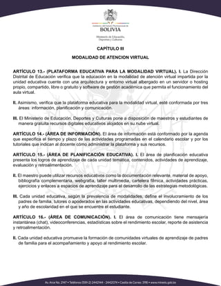 CAPÍTULO III
MODALIDAD DE ATENCION VIRTUAL
ARTÍCULO 13.- (PLATAFORMA EDUCATIVA PARA LA MODALIDAD VIRTUAL). I. La Dirección
Distrital de Educación verifica que la educación en la modalidad de atención virtual impartida por la
unidad educativa cuente con una arquitectura y entorno virtual albergado en un servidor o hosting
propio, compartido, libre o gratuito y software de gestión académica que permita el funcionamiento del
aula virtual.
II. Asimismo, verifica que la plataforma educativa para la modalidad virtual, esté conformada por tres
áreas: información, planificación y comunicación.
III. El Ministerio de Educación, Deportes y Culturas pone a disposición de maestros y estudiantes de
manera gratuita recursos digitales educativos alojados en su nube virtual.
ARTÍCULO 14.- (ÁREA DE INFORMACIÓN). El área de información está conformado por la agenda
que especifica el tiempo y plazo de las actividades programadas en el calendario escolar y por los
tutoriales que indican al docente cómo administrar la plataforma y sus recursos.
ARTÍCULO 15.- (ÁREA DE PLANIFICACIÓN EDUCATIVA). I. El área de planificación educativa
presenta los logros de aprendizaje de cada unidad temática, contenidos, actividades de aprendizaje,
evaluación y retroalimentación.
II. El maestro puede utilizar recursos educativos como la documentación relevante, material de apoyo,
bibliografía complementaria, webgrafía, taller multimedia, cartelera fílmica, actividades prácticas,
ejercicios y enlaces a espacios de aprendizaje para el desarrollo de las estrategias metodológicas.
III. Cada unidad educativa, según la prevalencia de modalidades, define el involucramiento de los
padres de familia, tutores o apoderados en las actividades educativas, dependiendo del nivel, área
y año de escolaridad en el que se encuentre el estudiante.
ARTÍCULO 16.- (ÁREA DE COMUNICACIÓN). I. El área de comunicación tiene mensajería
instantánea (chat), videoconferencias, estadísticas sobre el rendimiento escolar, reporte de asistencia
y retroalimentación.
II. Cada unidad educativa promueve la formación de comunidades virtuales de aprendizaje de padres
de familia para el acompañamiento y apoyo al rendimiento escolar.
 